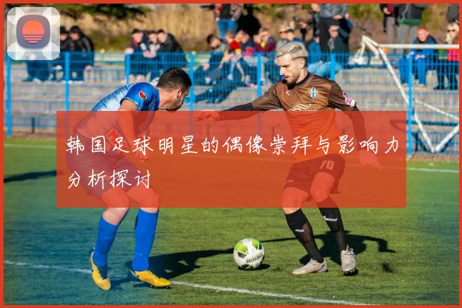 韩国足球明星的偶像崇拜与影响力分析探讨