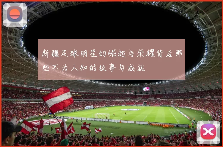 新疆足球明星的崛起与荣耀背后那些不为人知的故事与成就