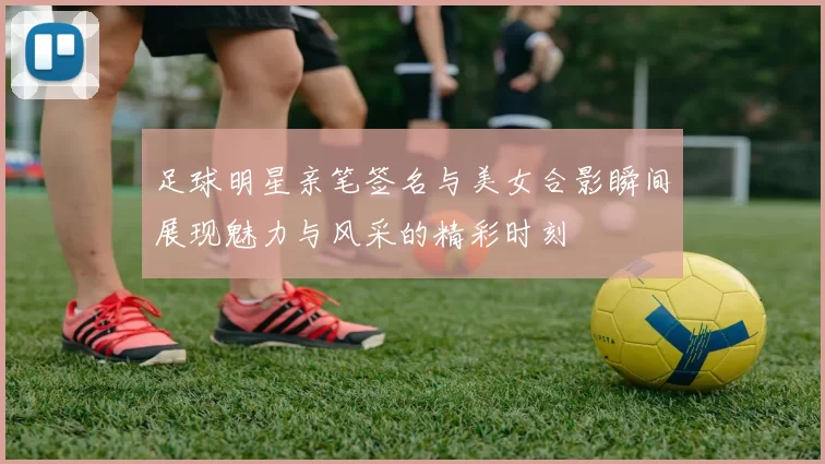 足球明星亲笔签名与美女合影瞬间展现魅力与风采的精彩时刻